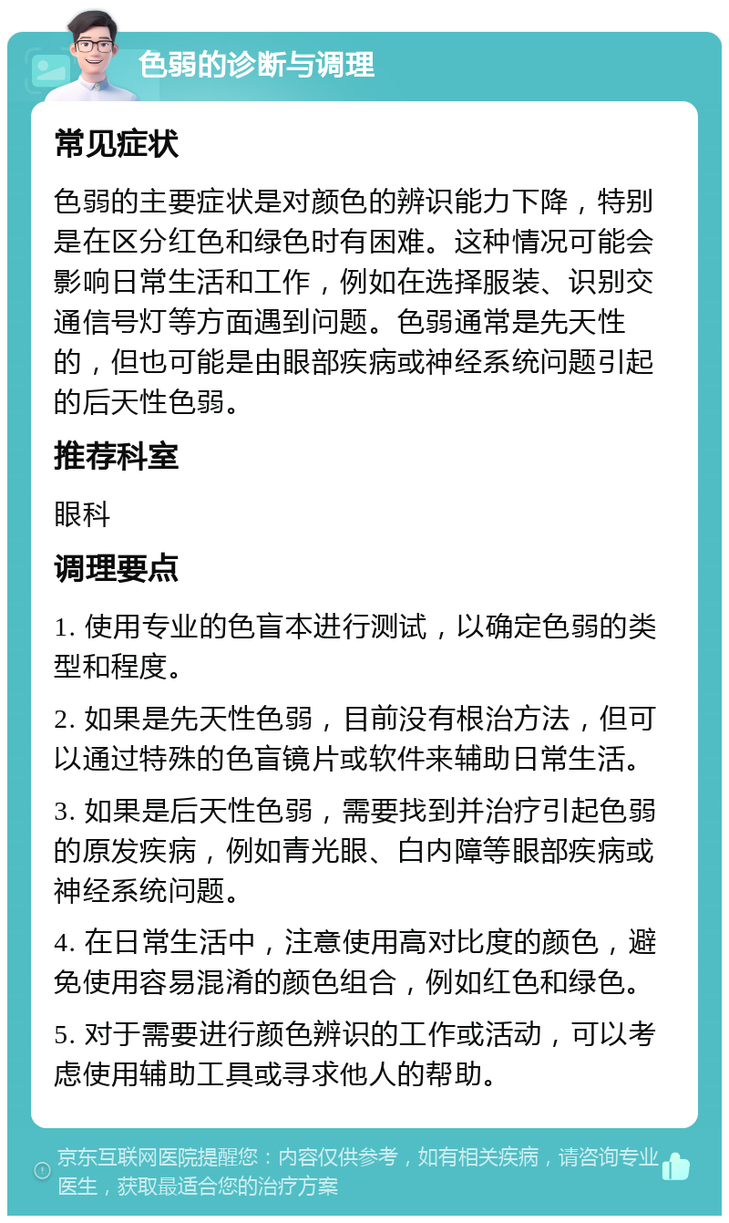 色弱的诊断与调理 常见症状 色弱的主要症状是对颜色的辨识能力下降，特别是在区分红色和绿色时有困难。这种情况可能会影响日常生活和工作，例如在选择服装、识别交通信号灯等方面遇到问题。色弱通常是先天性的，但也可能是由眼部疾病或神经系统问题引起的后天性色弱。 推荐科室 眼科 调理要点 1. 使用专业的色盲本进行测试，以确定色弱的类型和程度。 2. 如果是先天性色弱，目前没有根治方法，但可以通过特殊的色盲镜片或软件来辅助日常生活。 3. 如果是后天性色弱，需要找到并治疗引起色弱的原发疾病，例如青光眼、白内障等眼部疾病或神经系统问题。 4. 在日常生活中，注意使用高对比度的颜色，避免使用容易混淆的颜色组合，例如红色和绿色。 5. 对于需要进行颜色辨识的工作或活动，可以考虑使用辅助工具或寻求他人的帮助。