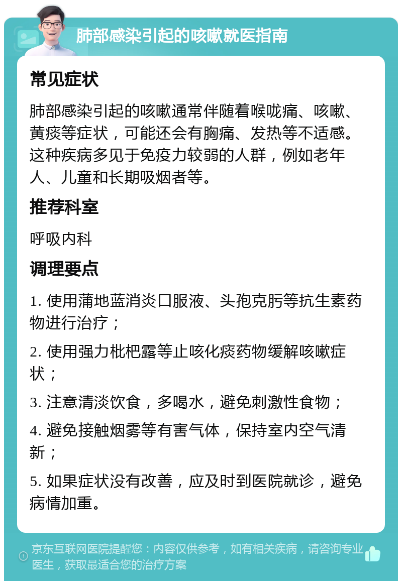 肺部感染引起的咳嗽就医指南 常见症状 肺部感染引起的咳嗽通常伴随着喉咙痛、咳嗽、黄痰等症状，可能还会有胸痛、发热等不适感。这种疾病多见于免疫力较弱的人群，例如老年人、儿童和长期吸烟者等。 推荐科室 呼吸内科 调理要点 1. 使用蒲地蓝消炎口服液、头孢克肟等抗生素药物进行治疗； 2. 使用强力枇杷露等止咳化痰药物缓解咳嗽症状； 3. 注意清淡饮食，多喝水，避免刺激性食物； 4. 避免接触烟雾等有害气体，保持室内空气清新； 5. 如果症状没有改善，应及时到医院就诊，避免病情加重。