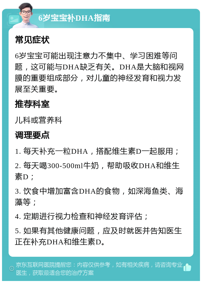 6岁宝宝补DHA指南 常见症状 6岁宝宝可能出现注意力不集中、学习困难等问题，这可能与DHA缺乏有关。DHA是大脑和视网膜的重要组成部分，对儿童的神经发育和视力发展至关重要。 推荐科室 儿科或营养科 调理要点 1. 每天补充一粒DHA，搭配维生素D一起服用； 2. 每天喝300-500ml牛奶，帮助吸收DHA和维生素D； 3. 饮食中增加富含DHA的食物，如深海鱼类、海藻等； 4. 定期进行视力检查和神经发育评估； 5. 如果有其他健康问题，应及时就医并告知医生正在补充DHA和维生素D。