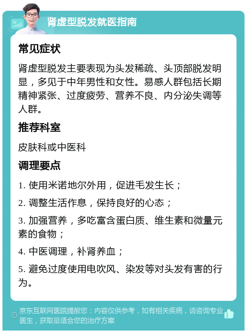 肾虚型脱发就医指南 常见症状 肾虚型脱发主要表现为头发稀疏、头顶部脱发明显，多见于中年男性和女性。易感人群包括长期精神紧张、过度疲劳、营养不良、内分泌失调等人群。 推荐科室 皮肤科或中医科 调理要点 1. 使用米诺地尔外用，促进毛发生长； 2. 调整生活作息，保持良好的心态； 3. 加强营养，多吃富含蛋白质、维生素和微量元素的食物； 4. 中医调理，补肾养血； 5. 避免过度使用电吹风、染发等对头发有害的行为。