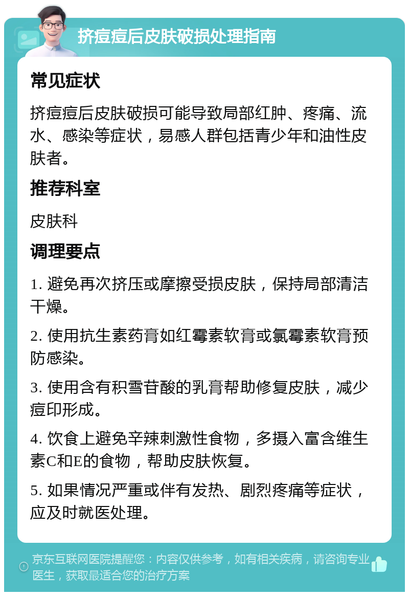 挤痘痘后皮肤破损处理指南 常见症状 挤痘痘后皮肤破损可能导致局部红肿、疼痛、流水、感染等症状，易感人群包括青少年和油性皮肤者。 推荐科室 皮肤科 调理要点 1. 避免再次挤压或摩擦受损皮肤，保持局部清洁干燥。 2. 使用抗生素药膏如红霉素软膏或氯霉素软膏预防感染。 3. 使用含有积雪苷酸的乳膏帮助修复皮肤，减少痘印形成。 4. 饮食上避免辛辣刺激性食物，多摄入富含维生素C和E的食物，帮助皮肤恢复。 5. 如果情况严重或伴有发热、剧烈疼痛等症状，应及时就医处理。