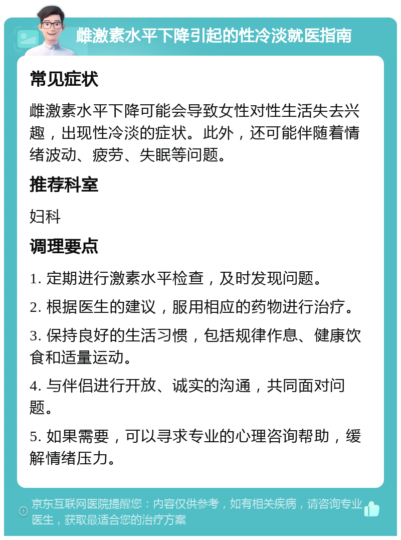 雌激素水平下降引起的性冷淡就医指南 常见症状 雌激素水平下降可能会导致女性对性生活失去兴趣，出现性冷淡的症状。此外，还可能伴随着情绪波动、疲劳、失眠等问题。 推荐科室 妇科 调理要点 1. 定期进行激素水平检查，及时发现问题。 2. 根据医生的建议，服用相应的药物进行治疗。 3. 保持良好的生活习惯，包括规律作息、健康饮食和适量运动。 4. 与伴侣进行开放、诚实的沟通，共同面对问题。 5. 如果需要，可以寻求专业的心理咨询帮助，缓解情绪压力。