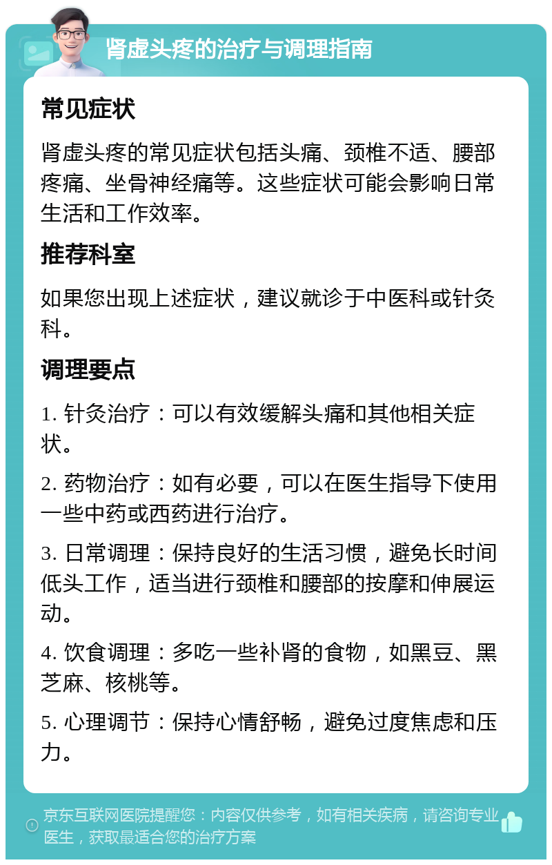 肾虚头疼的治疗与调理指南 常见症状 肾虚头疼的常见症状包括头痛、颈椎不适、腰部疼痛、坐骨神经痛等。这些症状可能会影响日常生活和工作效率。 推荐科室 如果您出现上述症状，建议就诊于中医科或针灸科。 调理要点 1. 针灸治疗：可以有效缓解头痛和其他相关症状。 2. 药物治疗：如有必要，可以在医生指导下使用一些中药或西药进行治疗。 3. 日常调理：保持良好的生活习惯，避免长时间低头工作，适当进行颈椎和腰部的按摩和伸展运动。 4. 饮食调理：多吃一些补肾的食物，如黑豆、黑芝麻、核桃等。 5. 心理调节：保持心情舒畅，避免过度焦虑和压力。