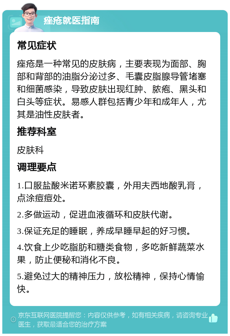 痤疮就医指南 常见症状 痤疮是一种常见的皮肤病，主要表现为面部、胸部和背部的油脂分泌过多、毛囊皮脂腺导管堵塞和细菌感染，导致皮肤出现红肿、脓疱、黑头和白头等症状。易感人群包括青少年和成年人，尤其是油性皮肤者。 推荐科室 皮肤科 调理要点 1.口服盐酸米诺环素胶囊，外用夫西地酸乳膏，点涂痘痘处。 2.多做运动，促进血液循环和皮肤代谢。 3.保证充足的睡眠，养成早睡早起的好习惯。 4.饮食上少吃脂肪和糖类食物，多吃新鲜蔬菜水果，防止便秘和消化不良。 5.避免过大的精神压力，放松精神，保持心情愉快。