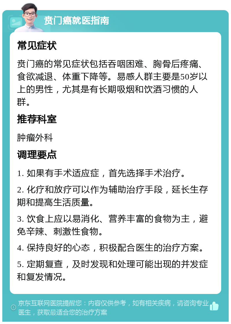 贲门癌就医指南 常见症状 贲门癌的常见症状包括吞咽困难、胸骨后疼痛、食欲减退、体重下降等。易感人群主要是50岁以上的男性，尤其是有长期吸烟和饮酒习惯的人群。 推荐科室 肿瘤外科 调理要点 1. 如果有手术适应症，首先选择手术治疗。 2. 化疗和放疗可以作为辅助治疗手段，延长生存期和提高生活质量。 3. 饮食上应以易消化、营养丰富的食物为主，避免辛辣、刺激性食物。 4. 保持良好的心态，积极配合医生的治疗方案。 5. 定期复查，及时发现和处理可能出现的并发症和复发情况。