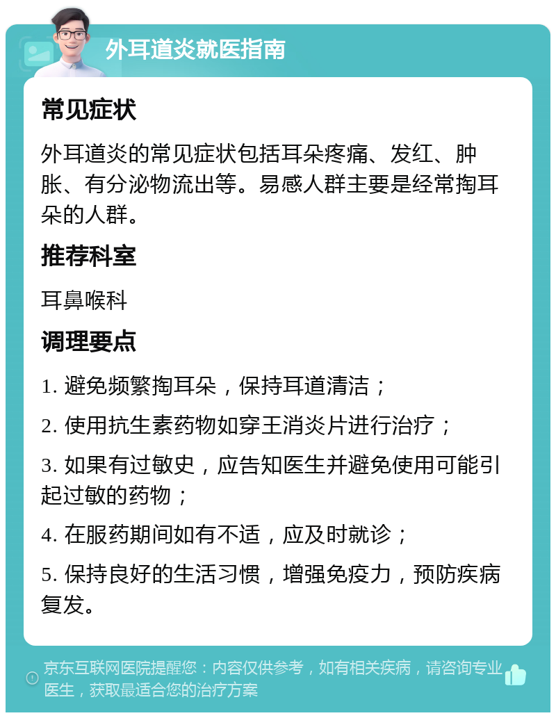 外耳道炎就医指南 常见症状 外耳道炎的常见症状包括耳朵疼痛、发红、肿胀、有分泌物流出等。易感人群主要是经常掏耳朵的人群。 推荐科室 耳鼻喉科 调理要点 1. 避免频繁掏耳朵，保持耳道清洁； 2. 使用抗生素药物如穿王消炎片进行治疗； 3. 如果有过敏史，应告知医生并避免使用可能引起过敏的药物； 4. 在服药期间如有不适，应及时就诊； 5. 保持良好的生活习惯，增强免疫力，预防疾病复发。