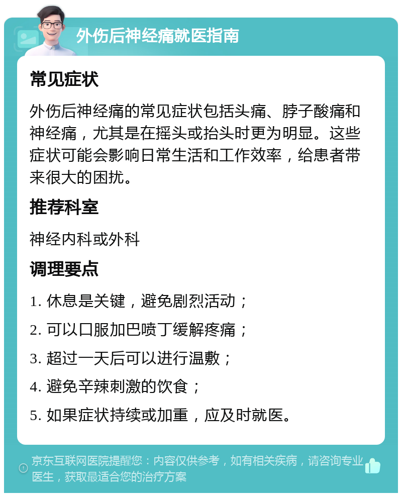 外伤后神经痛就医指南 常见症状 外伤后神经痛的常见症状包括头痛、脖子酸痛和神经痛，尤其是在摇头或抬头时更为明显。这些症状可能会影响日常生活和工作效率，给患者带来很大的困扰。 推荐科室 神经内科或外科 调理要点 1. 休息是关键，避免剧烈活动； 2. 可以口服加巴喷丁缓解疼痛； 3. 超过一天后可以进行温敷； 4. 避免辛辣刺激的饮食； 5. 如果症状持续或加重，应及时就医。