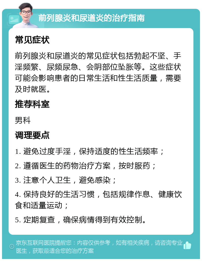 前列腺炎和尿道炎的治疗指南 常见症状 前列腺炎和尿道炎的常见症状包括勃起不坚、手淫频繁、尿频尿急、会阴部位坠胀等。这些症状可能会影响患者的日常生活和性生活质量，需要及时就医。 推荐科室 男科 调理要点 1. 避免过度手淫，保持适度的性生活频率； 2. 遵循医生的药物治疗方案，按时服药； 3. 注意个人卫生，避免感染； 4. 保持良好的生活习惯，包括规律作息、健康饮食和适量运动； 5. 定期复查，确保病情得到有效控制。