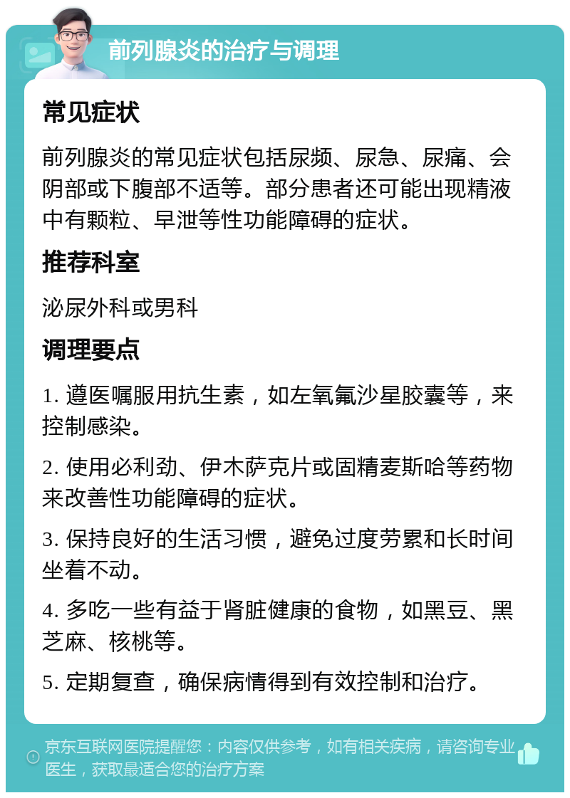 前列腺炎的治疗与调理 常见症状 前列腺炎的常见症状包括尿频、尿急、尿痛、会阴部或下腹部不适等。部分患者还可能出现精液中有颗粒、早泄等性功能障碍的症状。 推荐科室 泌尿外科或男科 调理要点 1. 遵医嘱服用抗生素，如左氧氟沙星胶囊等，来控制感染。 2. 使用必利劲、伊木萨克片或固精麦斯哈等药物来改善性功能障碍的症状。 3. 保持良好的生活习惯，避免过度劳累和长时间坐着不动。 4. 多吃一些有益于肾脏健康的食物，如黑豆、黑芝麻、核桃等。 5. 定期复查，确保病情得到有效控制和治疗。