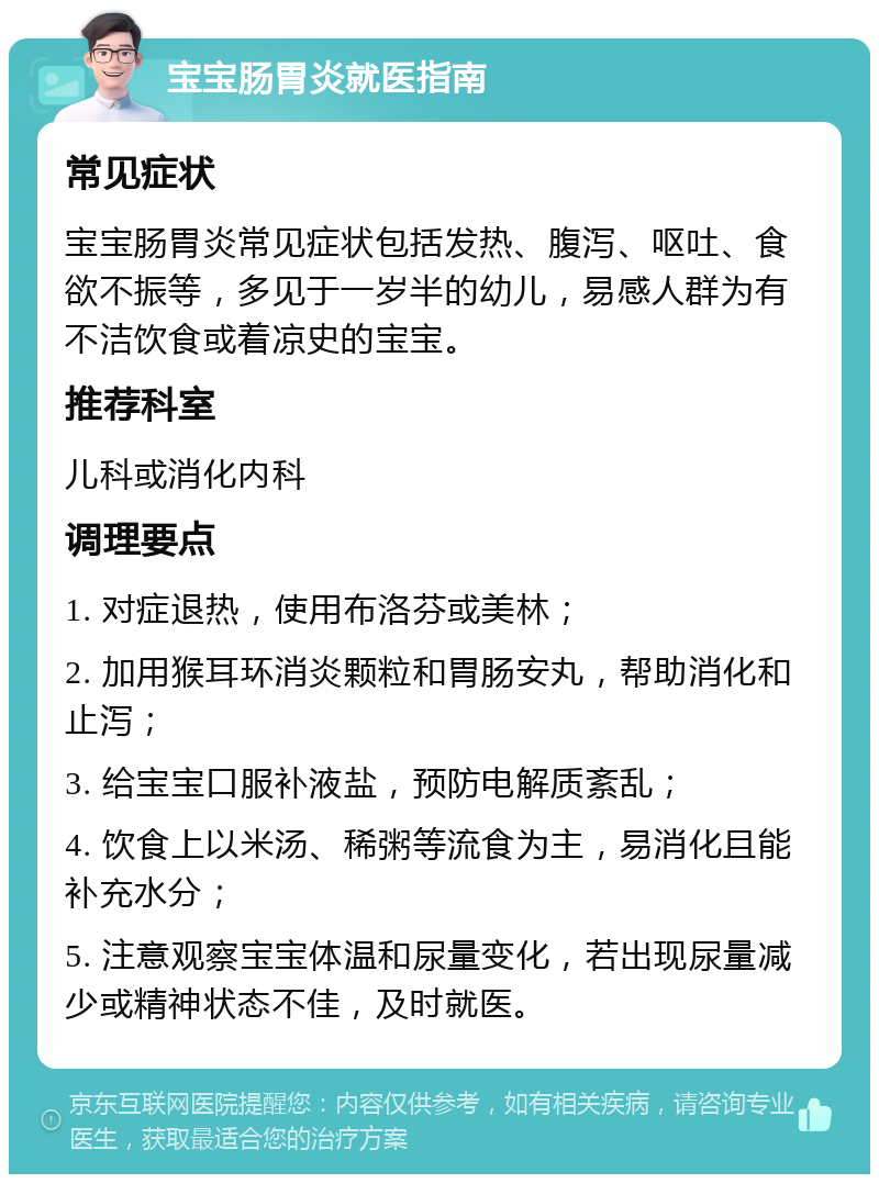 宝宝肠胃炎就医指南 常见症状 宝宝肠胃炎常见症状包括发热、腹泻、呕吐、食欲不振等，多见于一岁半的幼儿，易感人群为有不洁饮食或着凉史的宝宝。 推荐科室 儿科或消化内科 调理要点 1. 对症退热，使用布洛芬或美林； 2. 加用猴耳环消炎颗粒和胃肠安丸，帮助消化和止泻； 3. 给宝宝口服补液盐，预防电解质紊乱； 4. 饮食上以米汤、稀粥等流食为主，易消化且能补充水分； 5. 注意观察宝宝体温和尿量变化，若出现尿量减少或精神状态不佳，及时就医。