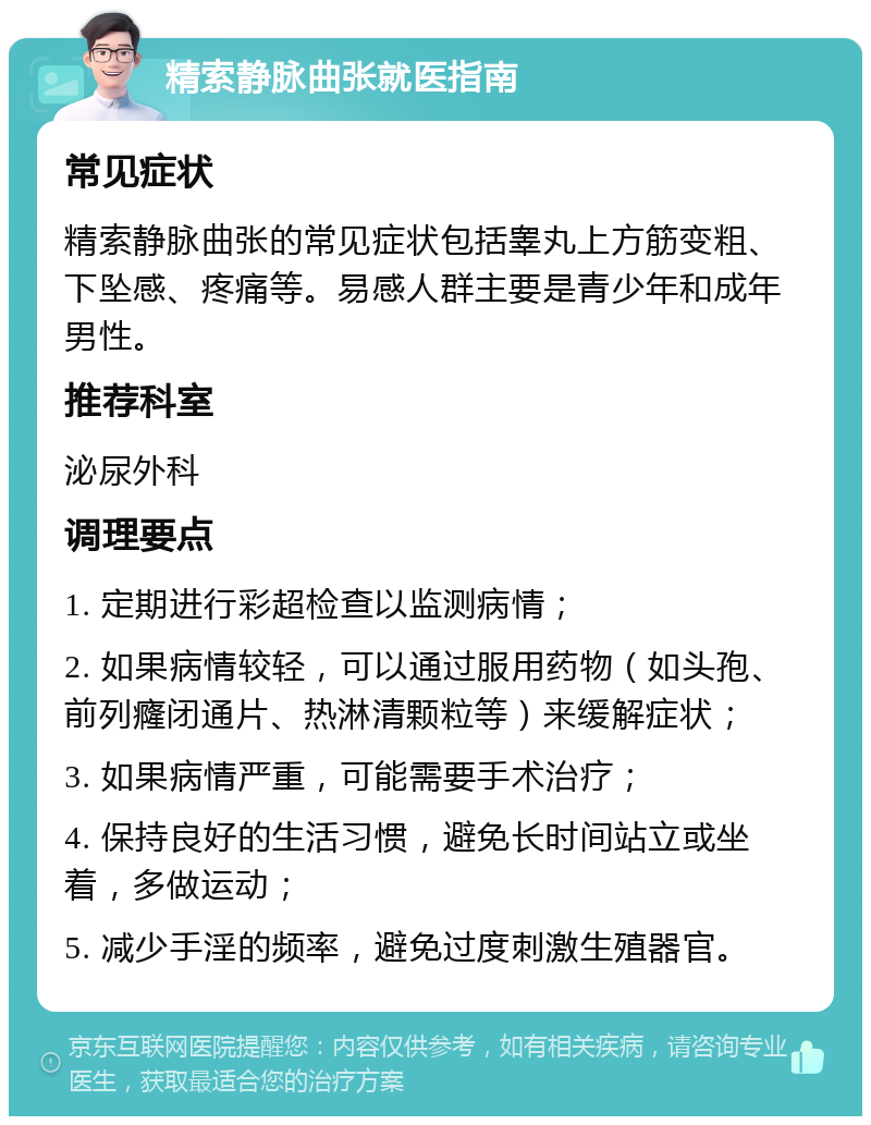 精索静脉曲张就医指南 常见症状 精索静脉曲张的常见症状包括睾丸上方筋变粗、下坠感、疼痛等。易感人群主要是青少年和成年男性。 推荐科室 泌尿外科 调理要点 1. 定期进行彩超检查以监测病情； 2. 如果病情较轻，可以通过服用药物（如头孢、前列癃闭通片、热淋清颗粒等）来缓解症状； 3. 如果病情严重，可能需要手术治疗； 4. 保持良好的生活习惯，避免长时间站立或坐着，多做运动； 5. 减少手淫的频率，避免过度刺激生殖器官。