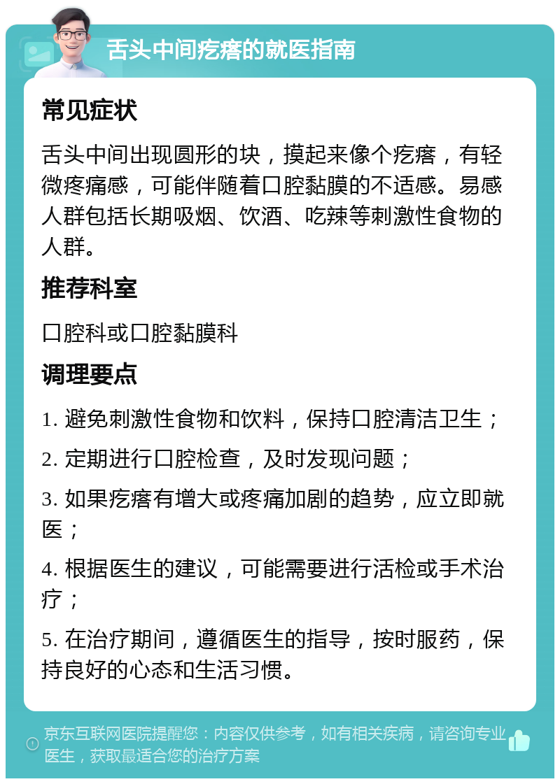 舌头中间疙瘩的就医指南 常见症状 舌头中间出现圆形的块，摸起来像个疙瘩，有轻微疼痛感，可能伴随着口腔黏膜的不适感。易感人群包括长期吸烟、饮酒、吃辣等刺激性食物的人群。 推荐科室 口腔科或口腔黏膜科 调理要点 1. 避免刺激性食物和饮料，保持口腔清洁卫生； 2. 定期进行口腔检查，及时发现问题； 3. 如果疙瘩有增大或疼痛加剧的趋势，应立即就医； 4. 根据医生的建议，可能需要进行活检或手术治疗； 5. 在治疗期间，遵循医生的指导，按时服药，保持良好的心态和生活习惯。