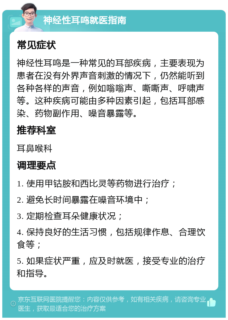 神经性耳鸣就医指南 常见症状 神经性耳鸣是一种常见的耳部疾病，主要表现为患者在没有外界声音刺激的情况下，仍然能听到各种各样的声音，例如嗡嗡声、嘶嘶声、呼啸声等。这种疾病可能由多种因素引起，包括耳部感染、药物副作用、噪音暴露等。 推荐科室 耳鼻喉科 调理要点 1. 使用甲钴胺和西比灵等药物进行治疗； 2. 避免长时间暴露在噪音环境中； 3. 定期检查耳朵健康状况； 4. 保持良好的生活习惯，包括规律作息、合理饮食等； 5. 如果症状严重，应及时就医，接受专业的治疗和指导。