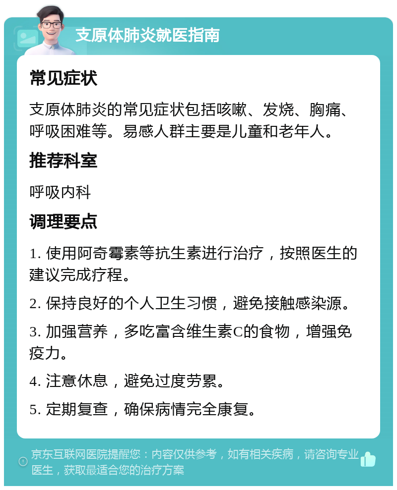 支原体肺炎就医指南 常见症状 支原体肺炎的常见症状包括咳嗽、发烧、胸痛、呼吸困难等。易感人群主要是儿童和老年人。 推荐科室 呼吸内科 调理要点 1. 使用阿奇霉素等抗生素进行治疗，按照医生的建议完成疗程。 2. 保持良好的个人卫生习惯，避免接触感染源。 3. 加强营养，多吃富含维生素C的食物，增强免疫力。 4. 注意休息，避免过度劳累。 5. 定期复查，确保病情完全康复。