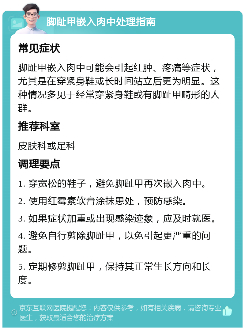 脚趾甲嵌入肉中处理指南 常见症状 脚趾甲嵌入肉中可能会引起红肿、疼痛等症状，尤其是在穿紧身鞋或长时间站立后更为明显。这种情况多见于经常穿紧身鞋或有脚趾甲畸形的人群。 推荐科室 皮肤科或足科 调理要点 1. 穿宽松的鞋子，避免脚趾甲再次嵌入肉中。 2. 使用红霉素软膏涂抹患处，预防感染。 3. 如果症状加重或出现感染迹象，应及时就医。 4. 避免自行剪除脚趾甲，以免引起更严重的问题。 5. 定期修剪脚趾甲，保持其正常生长方向和长度。