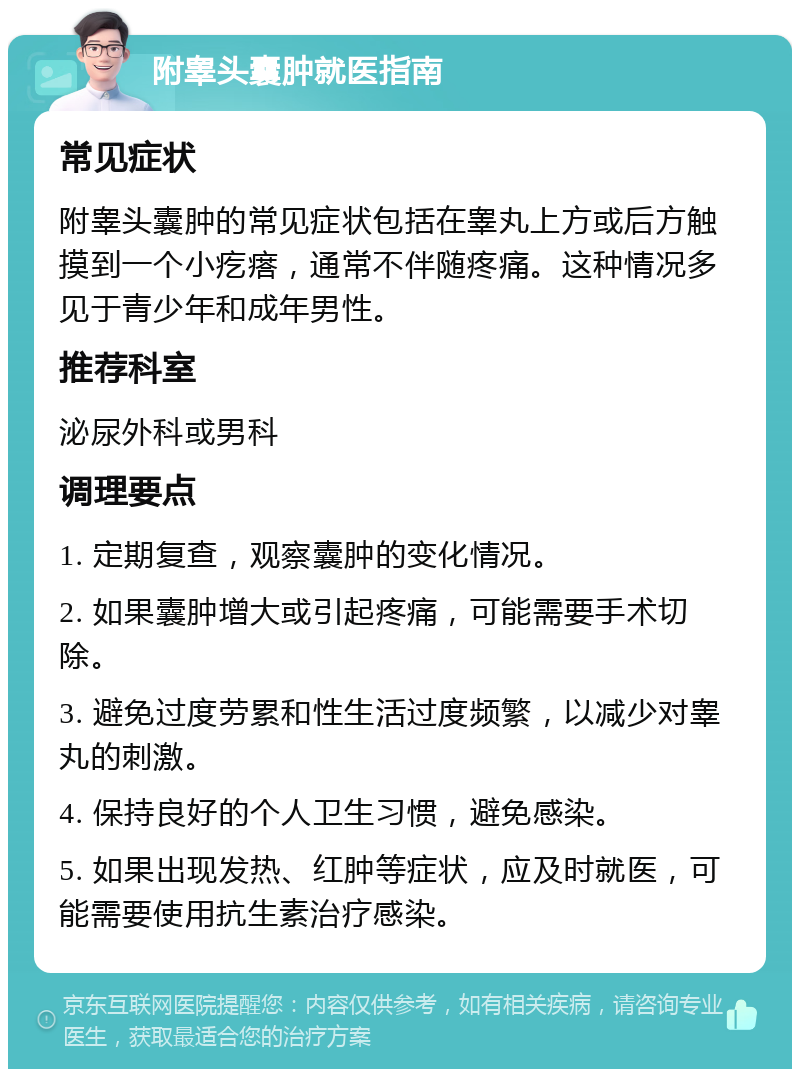 附睾头囊肿就医指南 常见症状 附睾头囊肿的常见症状包括在睾丸上方或后方触摸到一个小疙瘩，通常不伴随疼痛。这种情况多见于青少年和成年男性。 推荐科室 泌尿外科或男科 调理要点 1. 定期复查，观察囊肿的变化情况。 2. 如果囊肿增大或引起疼痛，可能需要手术切除。 3. 避免过度劳累和性生活过度频繁，以减少对睾丸的刺激。 4. 保持良好的个人卫生习惯，避免感染。 5. 如果出现发热、红肿等症状，应及时就医，可能需要使用抗生素治疗感染。