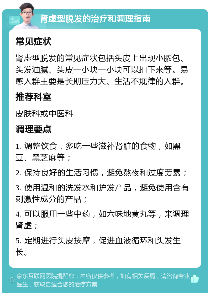 肾虚型脱发的治疗和调理指南 常见症状 肾虚型脱发的常见症状包括头皮上出现小脓包、头发油腻、头皮一小块一小块可以扣下来等。易感人群主要是长期压力大、生活不规律的人群。 推荐科室 皮肤科或中医科 调理要点 1. 调整饮食，多吃一些滋补肾脏的食物，如黑豆、黑芝麻等； 2. 保持良好的生活习惯，避免熬夜和过度劳累； 3. 使用温和的洗发水和护发产品，避免使用含有刺激性成分的产品； 4. 可以服用一些中药，如六味地黄丸等，来调理肾虚； 5. 定期进行头皮按摩，促进血液循环和头发生长。