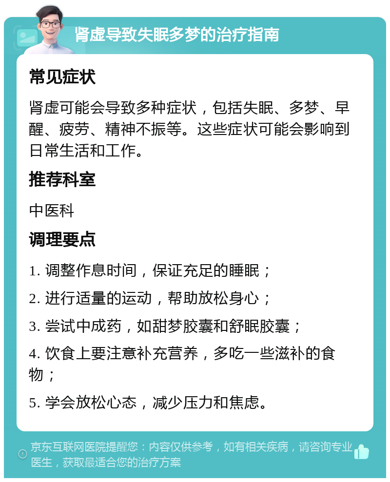 肾虚导致失眠多梦的治疗指南 常见症状 肾虚可能会导致多种症状，包括失眠、多梦、早醒、疲劳、精神不振等。这些症状可能会影响到日常生活和工作。 推荐科室 中医科 调理要点 1. 调整作息时间，保证充足的睡眠； 2. 进行适量的运动，帮助放松身心； 3. 尝试中成药，如甜梦胶囊和舒眠胶囊； 4. 饮食上要注意补充营养，多吃一些滋补的食物； 5. 学会放松心态，减少压力和焦虑。