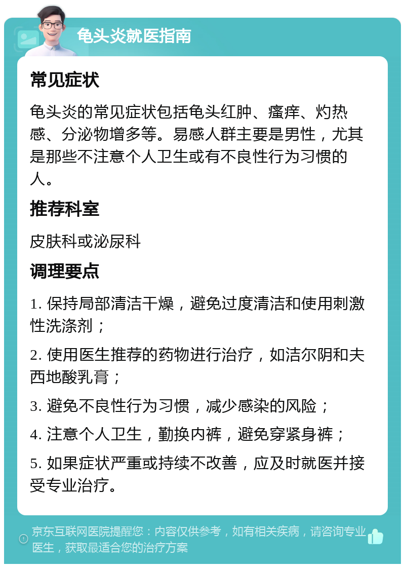 龟头炎就医指南 常见症状 龟头炎的常见症状包括龟头红肿、瘙痒、灼热感、分泌物增多等。易感人群主要是男性，尤其是那些不注意个人卫生或有不良性行为习惯的人。 推荐科室 皮肤科或泌尿科 调理要点 1. 保持局部清洁干燥，避免过度清洁和使用刺激性洗涤剂； 2. 使用医生推荐的药物进行治疗，如洁尔阴和夫西地酸乳膏； 3. 避免不良性行为习惯，减少感染的风险； 4. 注意个人卫生，勤换内裤，避免穿紧身裤； 5. 如果症状严重或持续不改善，应及时就医并接受专业治疗。