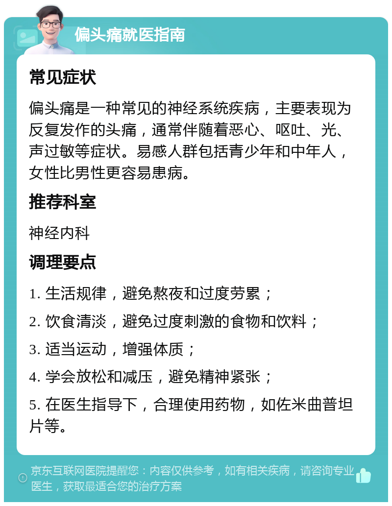 偏头痛就医指南 常见症状 偏头痛是一种常见的神经系统疾病，主要表现为反复发作的头痛，通常伴随着恶心、呕吐、光、声过敏等症状。易感人群包括青少年和中年人，女性比男性更容易患病。 推荐科室 神经内科 调理要点 1. 生活规律，避免熬夜和过度劳累； 2. 饮食清淡，避免过度刺激的食物和饮料； 3. 适当运动，增强体质； 4. 学会放松和减压，避免精神紧张； 5. 在医生指导下，合理使用药物，如佐米曲普坦片等。