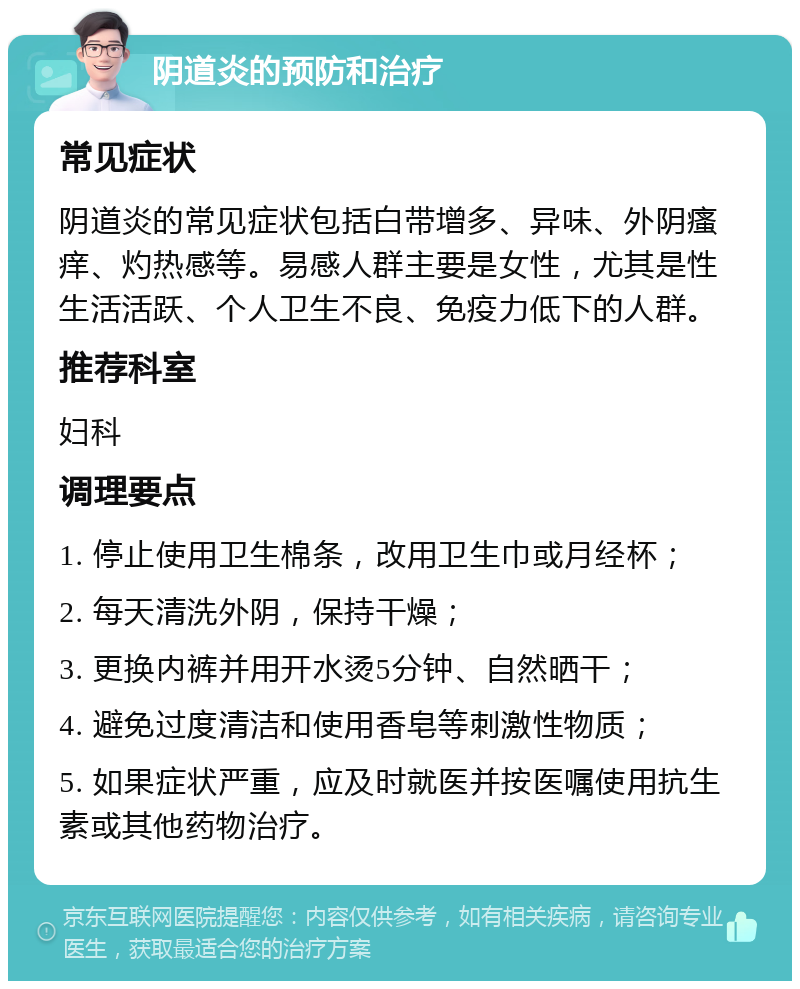 阴道炎的预防和治疗 常见症状 阴道炎的常见症状包括白带增多、异味、外阴瘙痒、灼热感等。易感人群主要是女性，尤其是性生活活跃、个人卫生不良、免疫力低下的人群。 推荐科室 妇科 调理要点 1. 停止使用卫生棉条，改用卫生巾或月经杯； 2. 每天清洗外阴，保持干燥； 3. 更换内裤并用开水烫5分钟、自然晒干； 4. 避免过度清洁和使用香皂等刺激性物质； 5. 如果症状严重，应及时就医并按医嘱使用抗生素或其他药物治疗。