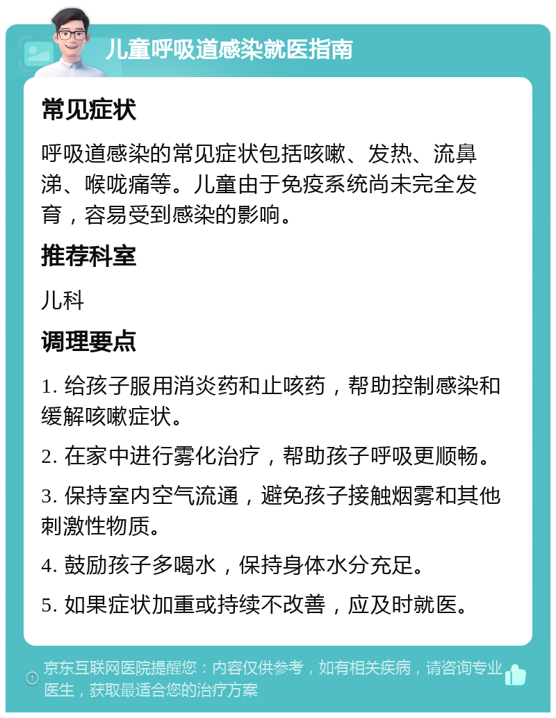 儿童呼吸道感染就医指南 常见症状 呼吸道感染的常见症状包括咳嗽、发热、流鼻涕、喉咙痛等。儿童由于免疫系统尚未完全发育，容易受到感染的影响。 推荐科室 儿科 调理要点 1. 给孩子服用消炎药和止咳药，帮助控制感染和缓解咳嗽症状。 2. 在家中进行雾化治疗，帮助孩子呼吸更顺畅。 3. 保持室内空气流通，避免孩子接触烟雾和其他刺激性物质。 4. 鼓励孩子多喝水，保持身体水分充足。 5. 如果症状加重或持续不改善，应及时就医。