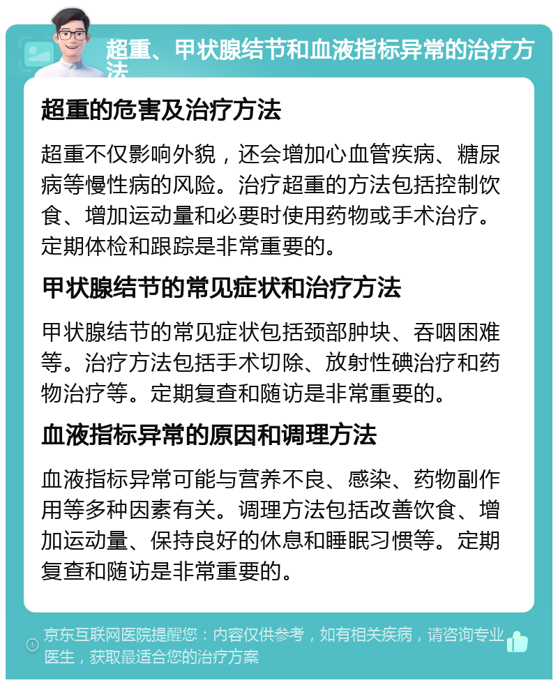 超重、甲状腺结节和血液指标异常的治疗方法 超重的危害及治疗方法 超重不仅影响外貌，还会增加心血管疾病、糖尿病等慢性病的风险。治疗超重的方法包括控制饮食、增加运动量和必要时使用药物或手术治疗。定期体检和跟踪是非常重要的。 甲状腺结节的常见症状和治疗方法 甲状腺结节的常见症状包括颈部肿块、吞咽困难等。治疗方法包括手术切除、放射性碘治疗和药物治疗等。定期复查和随访是非常重要的。 血液指标异常的原因和调理方法 血液指标异常可能与营养不良、感染、药物副作用等多种因素有关。调理方法包括改善饮食、增加运动量、保持良好的休息和睡眠习惯等。定期复查和随访是非常重要的。