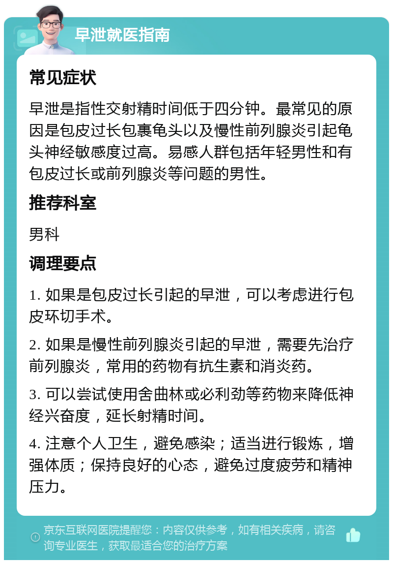 早泄就医指南 常见症状 早泄是指性交射精时间低于四分钟。最常见的原因是包皮过长包裹龟头以及慢性前列腺炎引起龟头神经敏感度过高。易感人群包括年轻男性和有包皮过长或前列腺炎等问题的男性。 推荐科室 男科 调理要点 1. 如果是包皮过长引起的早泄，可以考虑进行包皮环切手术。 2. 如果是慢性前列腺炎引起的早泄，需要先治疗前列腺炎，常用的药物有抗生素和消炎药。 3. 可以尝试使用舍曲林或必利劲等药物来降低神经兴奋度，延长射精时间。 4. 注意个人卫生，避免感染；适当进行锻炼，增强体质；保持良好的心态，避免过度疲劳和精神压力。