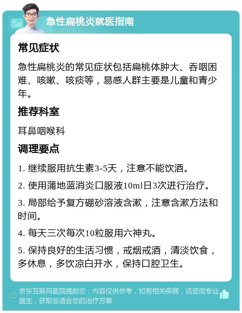 急性扁桃炎就医指南 常见症状 急性扁桃炎的常见症状包括扁桃体肿大、吞咽困难、咳嗽、咳痰等，易感人群主要是儿童和青少年。 推荐科室 耳鼻咽喉科 调理要点 1. 继续服用抗生素3-5天，注意不能饮酒。 2. 使用蒲地蓝消炎口服液10ml日3次进行治疗。 3. 局部给予复方硼砂溶液含漱，注意含漱方法和时间。 4. 每天三次每次10粒服用六神丸。 5. 保持良好的生活习惯，戒烟戒酒，清淡饮食，多休息，多饮凉白开水，保持口腔卫生。