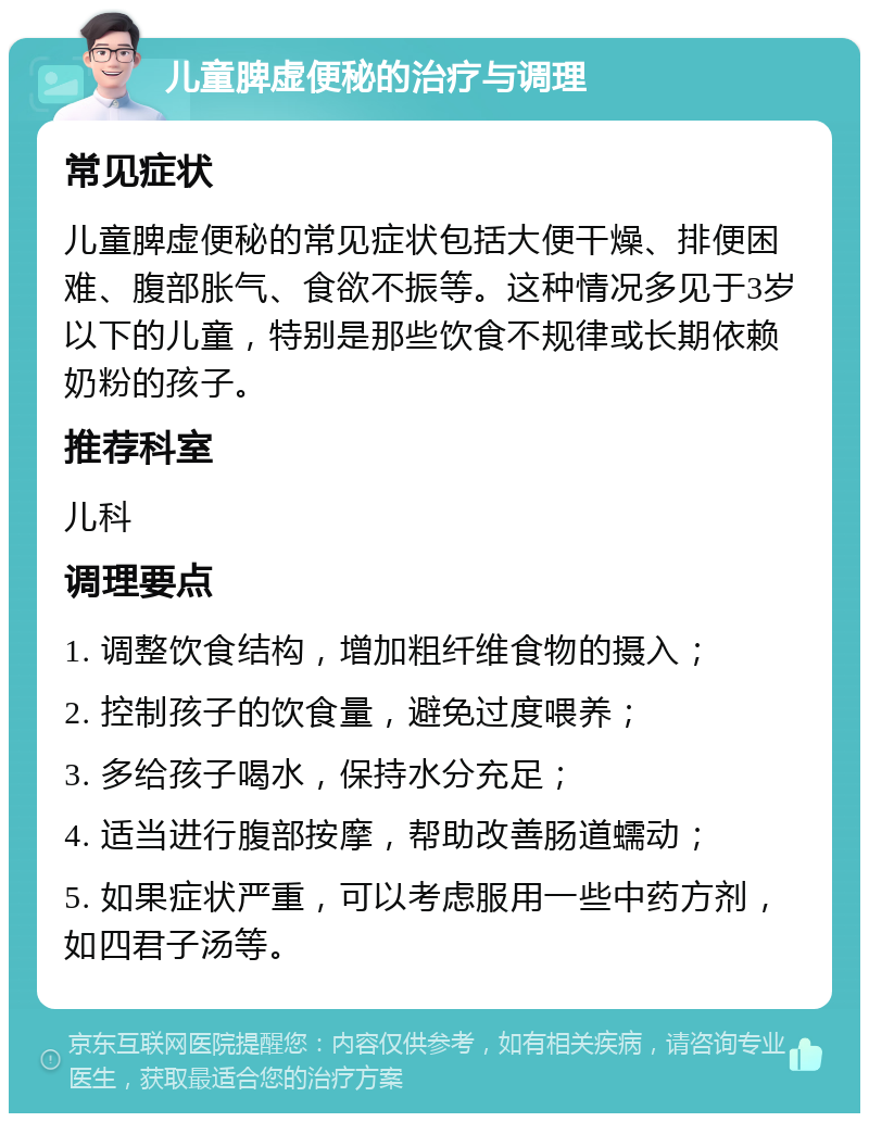 儿童脾虚便秘的治疗与调理 常见症状 儿童脾虚便秘的常见症状包括大便干燥、排便困难、腹部胀气、食欲不振等。这种情况多见于3岁以下的儿童，特别是那些饮食不规律或长期依赖奶粉的孩子。 推荐科室 儿科 调理要点 1. 调整饮食结构，增加粗纤维食物的摄入； 2. 控制孩子的饮食量，避免过度喂养； 3. 多给孩子喝水，保持水分充足； 4. 适当进行腹部按摩，帮助改善肠道蠕动； 5. 如果症状严重，可以考虑服用一些中药方剂，如四君子汤等。