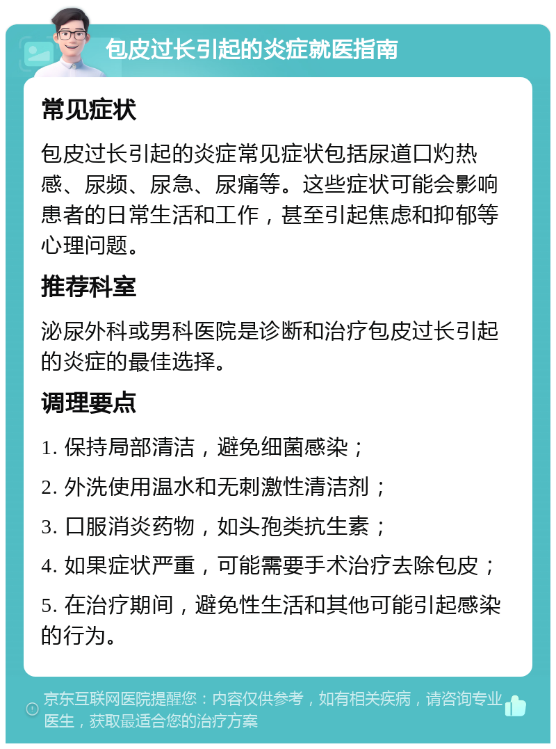 包皮过长引起的炎症就医指南 常见症状 包皮过长引起的炎症常见症状包括尿道口灼热感、尿频、尿急、尿痛等。这些症状可能会影响患者的日常生活和工作，甚至引起焦虑和抑郁等心理问题。 推荐科室 泌尿外科或男科医院是诊断和治疗包皮过长引起的炎症的最佳选择。 调理要点 1. 保持局部清洁，避免细菌感染； 2. 外洗使用温水和无刺激性清洁剂； 3. 口服消炎药物，如头孢类抗生素； 4. 如果症状严重，可能需要手术治疗去除包皮； 5. 在治疗期间，避免性生活和其他可能引起感染的行为。