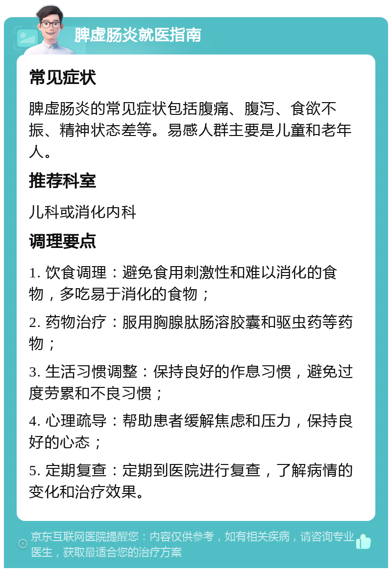 脾虚肠炎就医指南 常见症状 脾虚肠炎的常见症状包括腹痛、腹泻、食欲不振、精神状态差等。易感人群主要是儿童和老年人。 推荐科室 儿科或消化内科 调理要点 1. 饮食调理：避免食用刺激性和难以消化的食物，多吃易于消化的食物； 2. 药物治疗：服用胸腺肽肠溶胶囊和驱虫药等药物； 3. 生活习惯调整：保持良好的作息习惯，避免过度劳累和不良习惯； 4. 心理疏导：帮助患者缓解焦虑和压力，保持良好的心态； 5. 定期复查：定期到医院进行复查，了解病情的变化和治疗效果。