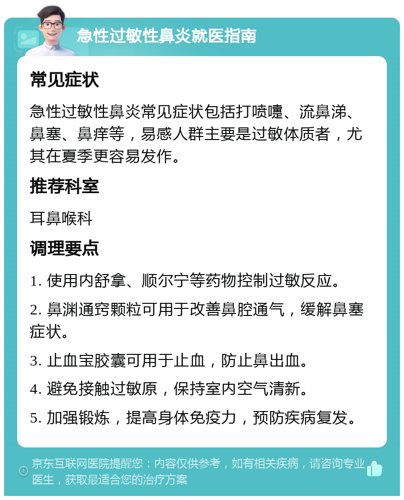 急性过敏性鼻炎就医指南 常见症状 急性过敏性鼻炎常见症状包括打喷嚏、流鼻涕、鼻塞、鼻痒等，易感人群主要是过敏体质者，尤其在夏季更容易发作。 推荐科室 耳鼻喉科 调理要点 1. 使用内舒拿、顺尔宁等药物控制过敏反应。 2. 鼻渊通窍颗粒可用于改善鼻腔通气，缓解鼻塞症状。 3. 止血宝胶囊可用于止血，防止鼻出血。 4. 避免接触过敏原，保持室内空气清新。 5. 加强锻炼，提高身体免疫力，预防疾病复发。