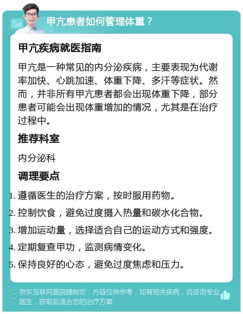 甲亢患者如何管理体重？ 甲亢疾病就医指南 甲亢是一种常见的内分泌疾病，主要表现为代谢率加快、心跳加速、体重下降、多汗等症状。然而，并非所有甲亢患者都会出现体重下降，部分患者可能会出现体重增加的情况，尤其是在治疗过程中。 推荐科室 内分泌科 调理要点 遵循医生的治疗方案，按时服用药物。 控制饮食，避免过度摄入热量和碳水化合物。 增加运动量，选择适合自己的运动方式和强度。 定期复查甲功，监测病情变化。 保持良好的心态，避免过度焦虑和压力。