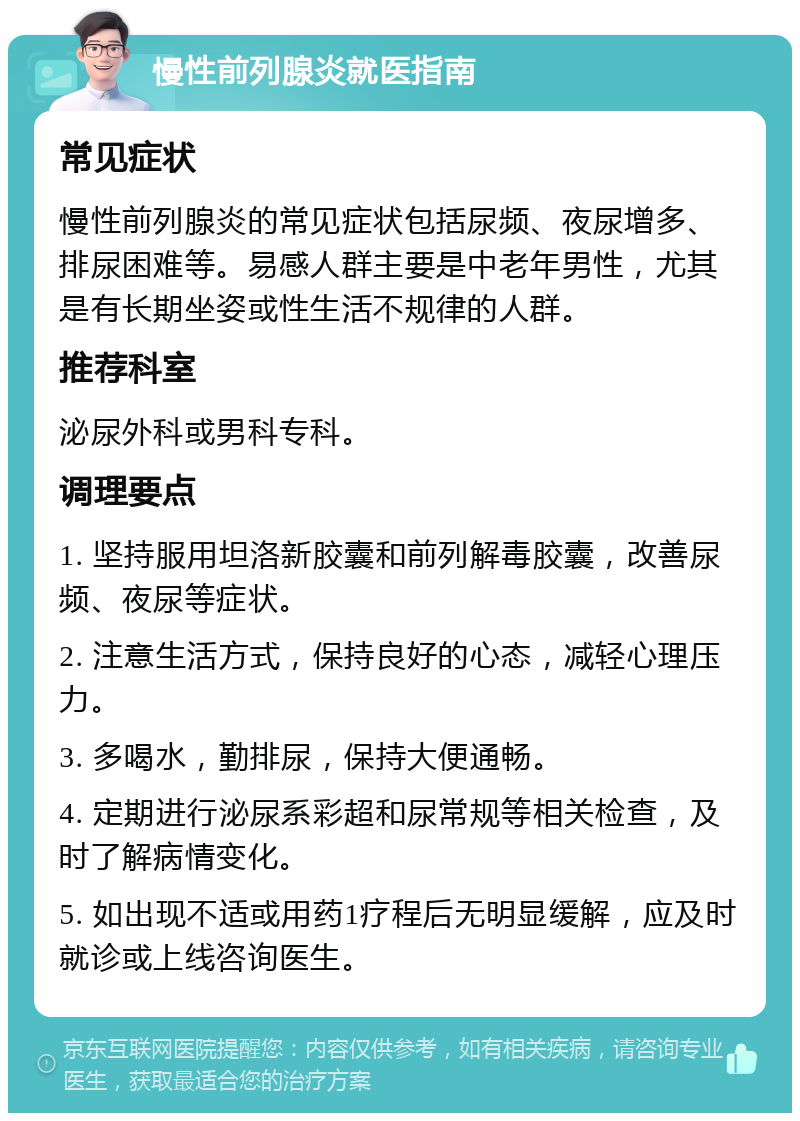 慢性前列腺炎就医指南 常见症状 慢性前列腺炎的常见症状包括尿频、夜尿增多、排尿困难等。易感人群主要是中老年男性，尤其是有长期坐姿或性生活不规律的人群。 推荐科室 泌尿外科或男科专科。 调理要点 1. 坚持服用坦洛新胶囊和前列解毒胶囊，改善尿频、夜尿等症状。 2. 注意生活方式，保持良好的心态，减轻心理压力。 3. 多喝水，勤排尿，保持大便通畅。 4. 定期进行泌尿系彩超和尿常规等相关检查，及时了解病情变化。 5. 如出现不适或用药1疗程后无明显缓解，应及时就诊或上线咨询医生。