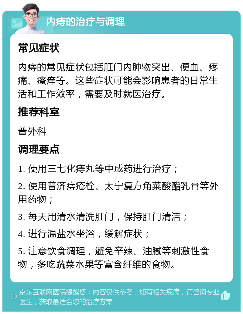 内痔的治疗与调理 常见症状 内痔的常见症状包括肛门内肿物突出、便血、疼痛、瘙痒等。这些症状可能会影响患者的日常生活和工作效率，需要及时就医治疗。 推荐科室 普外科 调理要点 1. 使用三七化痔丸等中成药进行治疗； 2. 使用普济痔疮栓、太宁复方角菜酸酯乳膏等外用药物； 3. 每天用清水清洗肛门，保持肛门清洁； 4. 进行温盐水坐浴，缓解症状； 5. 注意饮食调理，避免辛辣、油腻等刺激性食物，多吃蔬菜水果等富含纤维的食物。