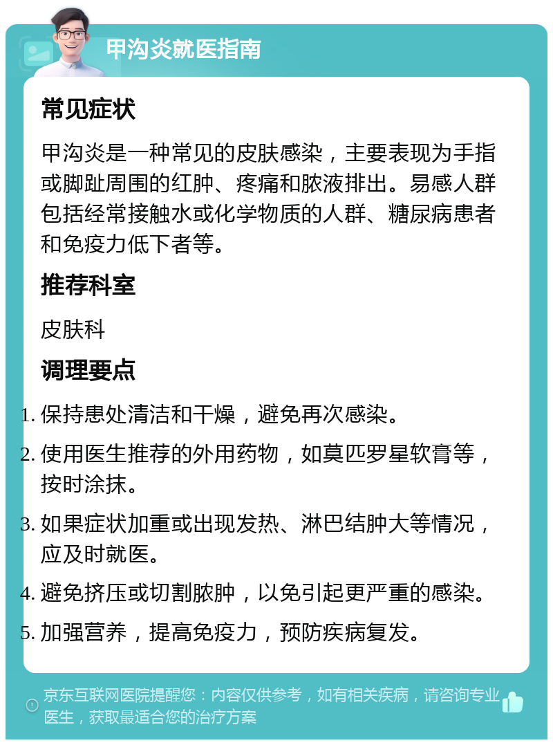 甲沟炎就医指南 常见症状 甲沟炎是一种常见的皮肤感染，主要表现为手指或脚趾周围的红肿、疼痛和脓液排出。易感人群包括经常接触水或化学物质的人群、糖尿病患者和免疫力低下者等。 推荐科室 皮肤科 调理要点 保持患处清洁和干燥，避免再次感染。 使用医生推荐的外用药物，如莫匹罗星软膏等，按时涂抹。 如果症状加重或出现发热、淋巴结肿大等情况，应及时就医。 避免挤压或切割脓肿，以免引起更严重的感染。 加强营养，提高免疫力，预防疾病复发。