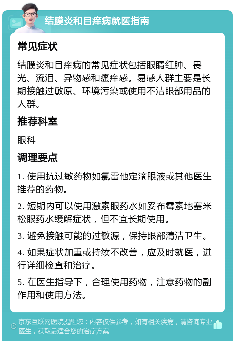 结膜炎和目痒病就医指南 常见症状 结膜炎和目痒病的常见症状包括眼睛红肿、畏光、流泪、异物感和瘙痒感。易感人群主要是长期接触过敏原、环境污染或使用不洁眼部用品的人群。 推荐科室 眼科 调理要点 1. 使用抗过敏药物如氯雷他定滴眼液或其他医生推荐的药物。 2. 短期内可以使用激素眼药水如妥布霉素地塞米松眼药水缓解症状，但不宜长期使用。 3. 避免接触可能的过敏源，保持眼部清洁卫生。 4. 如果症状加重或持续不改善，应及时就医，进行详细检查和治疗。 5. 在医生指导下，合理使用药物，注意药物的副作用和使用方法。