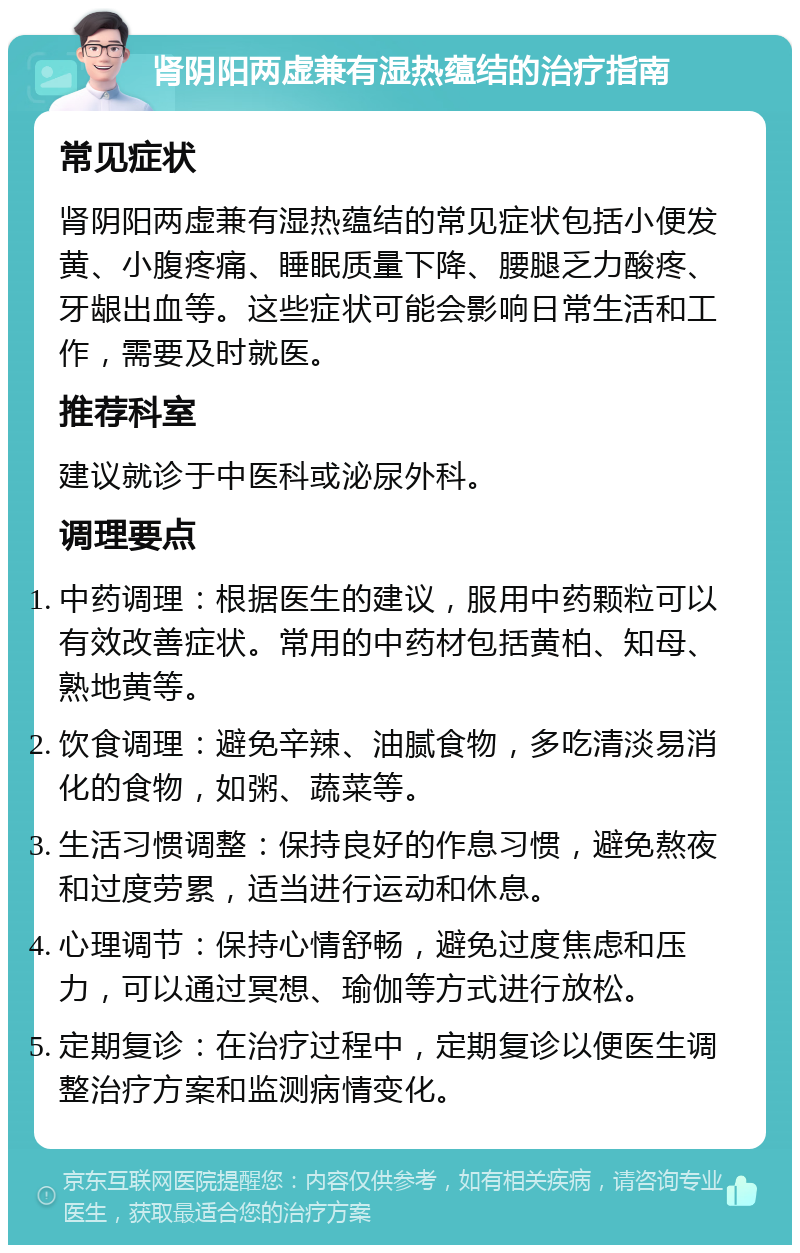 肾阴阳两虚兼有湿热蕴结的治疗指南 常见症状 肾阴阳两虚兼有湿热蕴结的常见症状包括小便发黄、小腹疼痛、睡眠质量下降、腰腿乏力酸疼、牙龈出血等。这些症状可能会影响日常生活和工作，需要及时就医。 推荐科室 建议就诊于中医科或泌尿外科。 调理要点 中药调理：根据医生的建议，服用中药颗粒可以有效改善症状。常用的中药材包括黄柏、知母、熟地黄等。 饮食调理：避免辛辣、油腻食物，多吃清淡易消化的食物，如粥、蔬菜等。 生活习惯调整：保持良好的作息习惯，避免熬夜和过度劳累，适当进行运动和休息。 心理调节：保持心情舒畅，避免过度焦虑和压力，可以通过冥想、瑜伽等方式进行放松。 定期复诊：在治疗过程中，定期复诊以便医生调整治疗方案和监测病情变化。