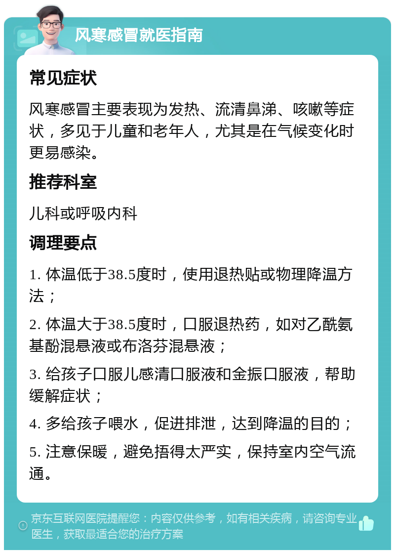 风寒感冒就医指南 常见症状 风寒感冒主要表现为发热、流清鼻涕、咳嗽等症状，多见于儿童和老年人，尤其是在气候变化时更易感染。 推荐科室 儿科或呼吸内科 调理要点 1. 体温低于38.5度时，使用退热贴或物理降温方法； 2. 体温大于38.5度时，口服退热药，如对乙酰氨基酚混悬液或布洛芬混悬液； 3. 给孩子口服儿感清口服液和金振口服液，帮助缓解症状； 4. 多给孩子喂水，促进排泄，达到降温的目的； 5. 注意保暖，避免捂得太严实，保持室内空气流通。