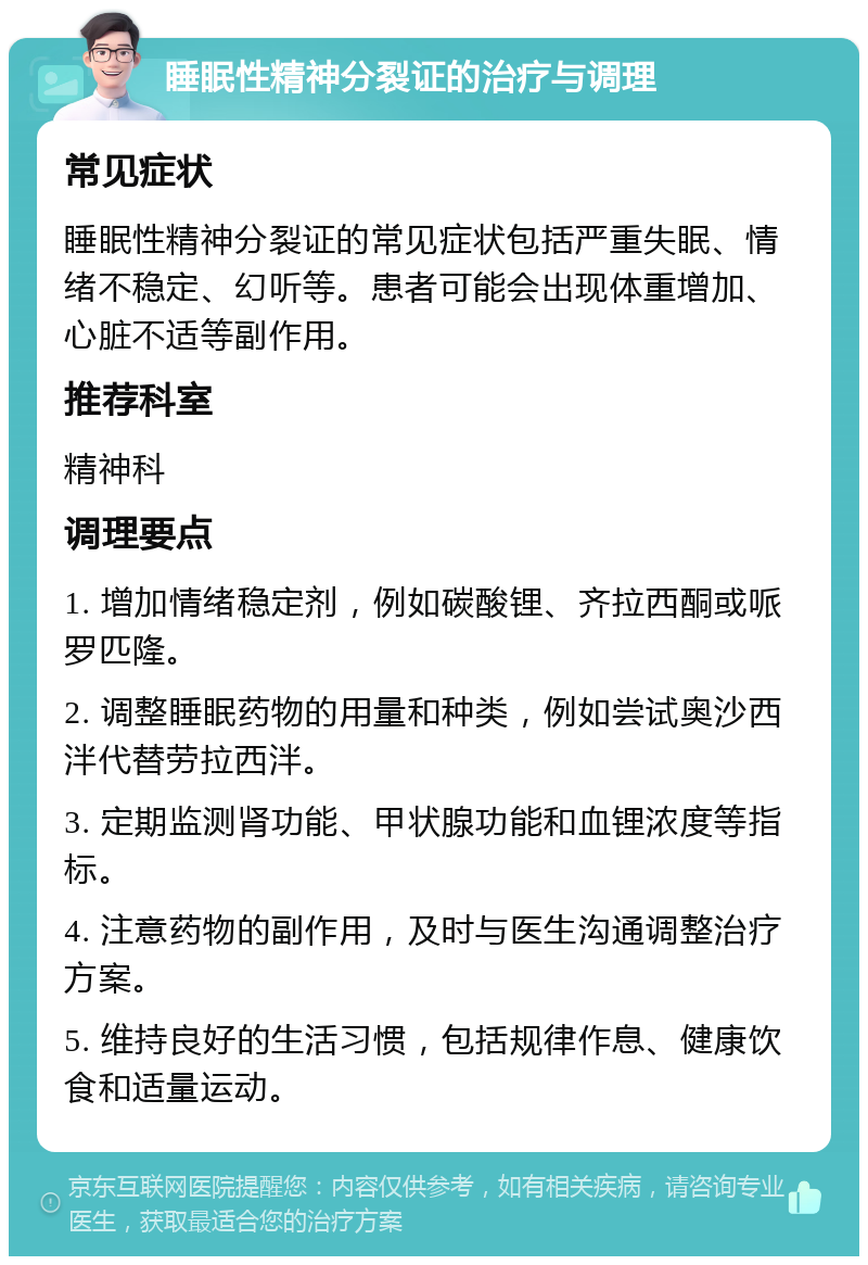 睡眠性精神分裂证的治疗与调理 常见症状 睡眠性精神分裂证的常见症状包括严重失眠、情绪不稳定、幻听等。患者可能会出现体重增加、心脏不适等副作用。 推荐科室 精神科 调理要点 1. 增加情绪稳定剂，例如碳酸锂、齐拉西酮或哌罗匹隆。 2. 调整睡眠药物的用量和种类，例如尝试奥沙西泮代替劳拉西泮。 3. 定期监测肾功能、甲状腺功能和血锂浓度等指标。 4. 注意药物的副作用，及时与医生沟通调整治疗方案。 5. 维持良好的生活习惯，包括规律作息、健康饮食和适量运动。