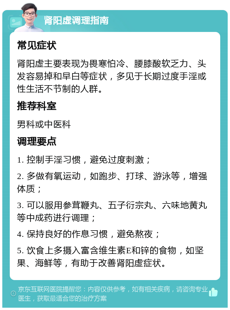 肾阳虚调理指南 常见症状 肾阳虚主要表现为畏寒怕冷、腰膝酸软乏力、头发容易掉和早白等症状，多见于长期过度手淫或性生活不节制的人群。 推荐科室 男科或中医科 调理要点 1. 控制手淫习惯，避免过度刺激； 2. 多做有氧运动，如跑步、打球、游泳等，增强体质； 3. 可以服用参茸鞭丸、五子衍宗丸、六味地黄丸等中成药进行调理； 4. 保持良好的作息习惯，避免熬夜； 5. 饮食上多摄入富含维生素E和锌的食物，如坚果、海鲜等，有助于改善肾阳虚症状。