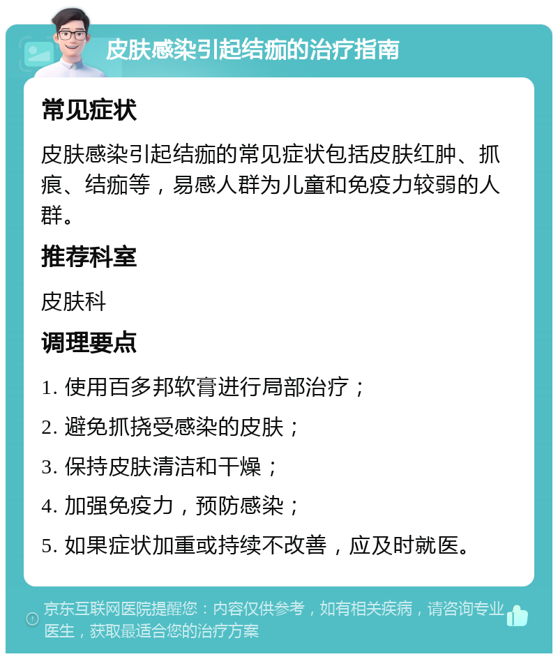 皮肤感染引起结痂的治疗指南 常见症状 皮肤感染引起结痂的常见症状包括皮肤红肿、抓痕、结痂等，易感人群为儿童和免疫力较弱的人群。 推荐科室 皮肤科 调理要点 1. 使用百多邦软膏进行局部治疗； 2. 避免抓挠受感染的皮肤； 3. 保持皮肤清洁和干燥； 4. 加强免疫力，预防感染； 5. 如果症状加重或持续不改善，应及时就医。