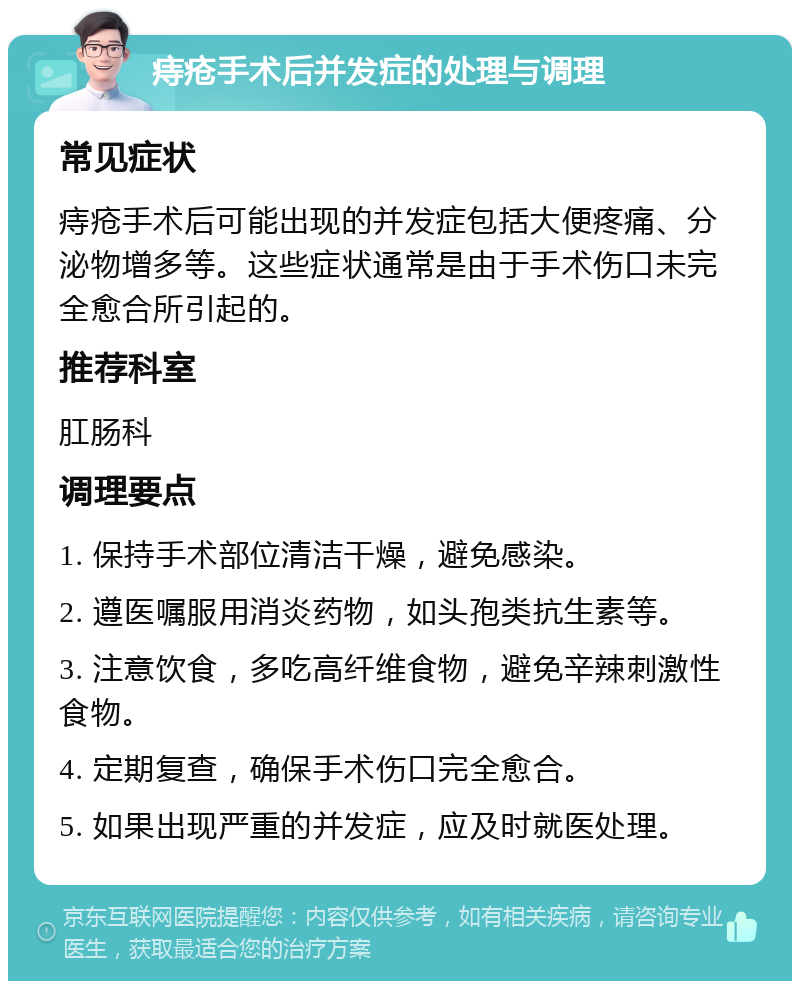 痔疮手术后并发症的处理与调理 常见症状 痔疮手术后可能出现的并发症包括大便疼痛、分泌物增多等。这些症状通常是由于手术伤口未完全愈合所引起的。 推荐科室 肛肠科 调理要点 1. 保持手术部位清洁干燥，避免感染。 2. 遵医嘱服用消炎药物，如头孢类抗生素等。 3. 注意饮食，多吃高纤维食物，避免辛辣刺激性食物。 4. 定期复查，确保手术伤口完全愈合。 5. 如果出现严重的并发症，应及时就医处理。