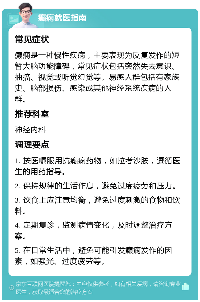 癫痫就医指南 常见症状 癫痫是一种慢性疾病，主要表现为反复发作的短暂大脑功能障碍，常见症状包括突然失去意识、抽搐、视觉或听觉幻觉等。易感人群包括有家族史、脑部损伤、感染或其他神经系统疾病的人群。 推荐科室 神经内科 调理要点 1. 按医嘱服用抗癫痫药物，如拉考沙胺，遵循医生的用药指导。 2. 保持规律的生活作息，避免过度疲劳和压力。 3. 饮食上应注意均衡，避免过度刺激的食物和饮料。 4. 定期复诊，监测病情变化，及时调整治疗方案。 5. 在日常生活中，避免可能引发癫痫发作的因素，如强光、过度疲劳等。