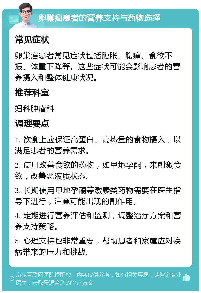 卵巢癌患者的营养支持与药物选择 常见症状 卵巢癌患者常见症状包括腹胀、腹痛、食欲不振、体重下降等。这些症状可能会影响患者的营养摄入和整体健康状况。 推荐科室 妇科肿瘤科 调理要点 1. 饮食上应保证高蛋白、高热量的食物摄入，以满足患者的营养需求。 2. 使用改善食欲的药物，如甲地孕酮，来刺激食欲，改善恶液质状态。 3. 长期使用甲地孕酮等激素类药物需要在医生指导下进行，注意可能出现的副作用。 4. 定期进行营养评估和监测，调整治疗方案和营养支持策略。 5. 心理支持也非常重要，帮助患者和家属应对疾病带来的压力和挑战。