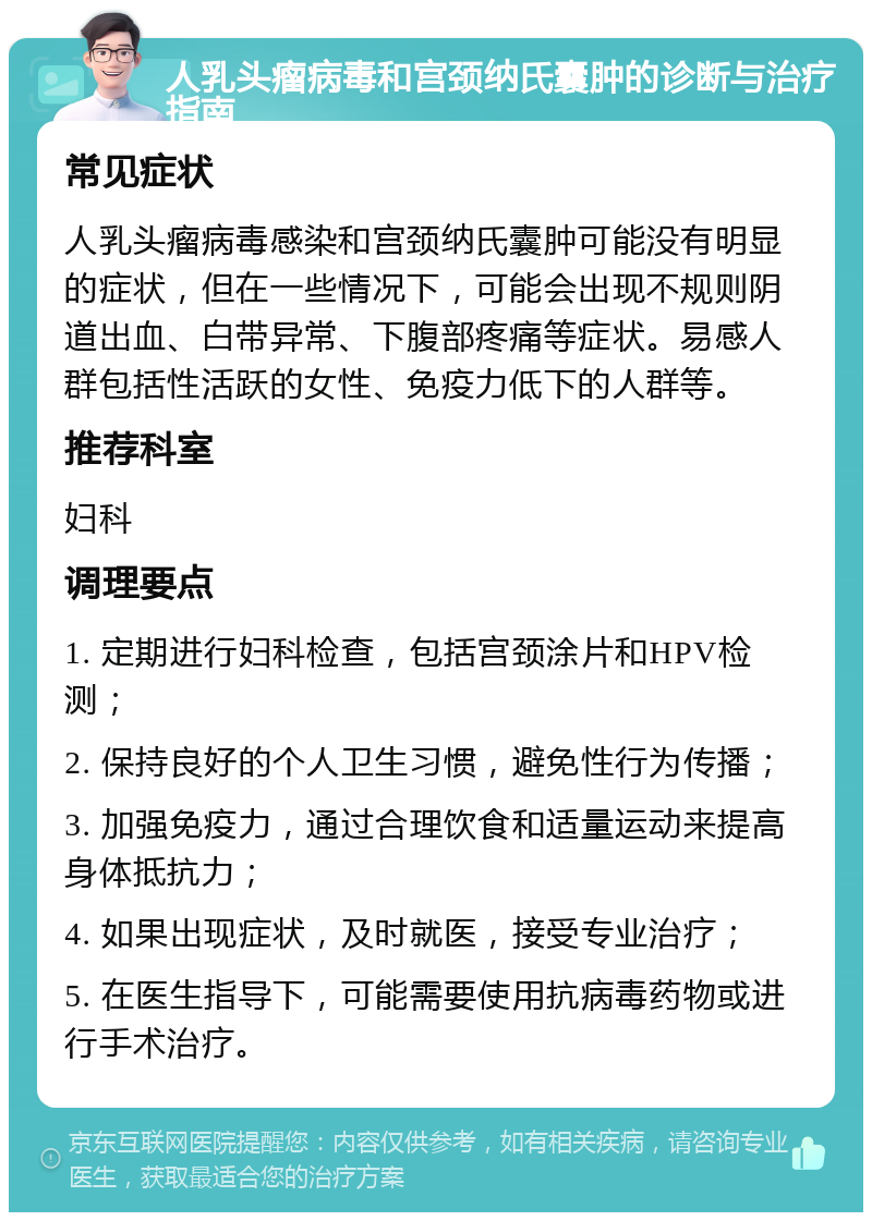 人乳头瘤病毒和宫颈纳氏囊肿的诊断与治疗指南 常见症状 人乳头瘤病毒感染和宫颈纳氏囊肿可能没有明显的症状，但在一些情况下，可能会出现不规则阴道出血、白带异常、下腹部疼痛等症状。易感人群包括性活跃的女性、免疫力低下的人群等。 推荐科室 妇科 调理要点 1. 定期进行妇科检查，包括宫颈涂片和HPV检测； 2. 保持良好的个人卫生习惯，避免性行为传播； 3. 加强免疫力，通过合理饮食和适量运动来提高身体抵抗力； 4. 如果出现症状，及时就医，接受专业治疗； 5. 在医生指导下，可能需要使用抗病毒药物或进行手术治疗。