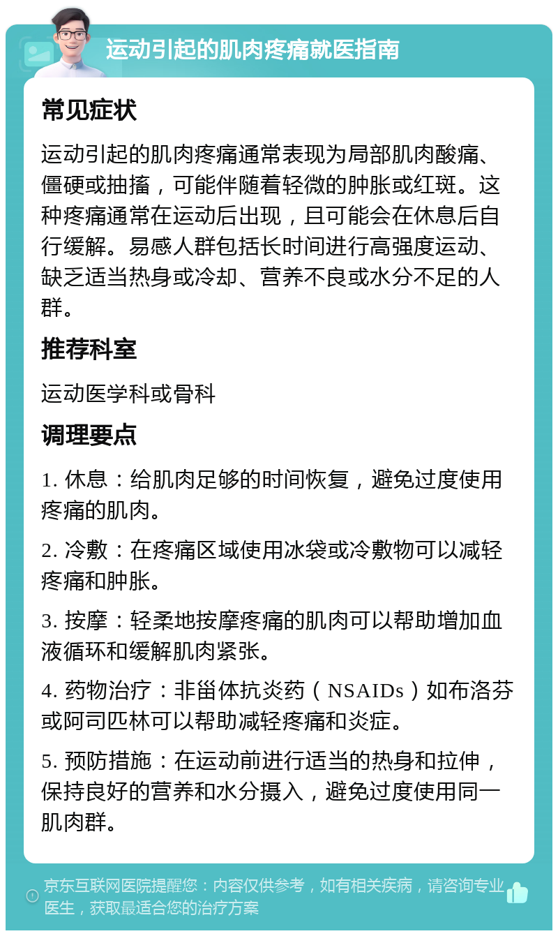 运动引起的肌肉疼痛就医指南 常见症状 运动引起的肌肉疼痛通常表现为局部肌肉酸痛、僵硬或抽搐，可能伴随着轻微的肿胀或红斑。这种疼痛通常在运动后出现，且可能会在休息后自行缓解。易感人群包括长时间进行高强度运动、缺乏适当热身或冷却、营养不良或水分不足的人群。 推荐科室 运动医学科或骨科 调理要点 1. 休息：给肌肉足够的时间恢复，避免过度使用疼痛的肌肉。 2. 冷敷：在疼痛区域使用冰袋或冷敷物可以减轻疼痛和肿胀。 3. 按摩：轻柔地按摩疼痛的肌肉可以帮助增加血液循环和缓解肌肉紧张。 4. 药物治疗：非甾体抗炎药（NSAIDs）如布洛芬或阿司匹林可以帮助减轻疼痛和炎症。 5. 预防措施：在运动前进行适当的热身和拉伸，保持良好的营养和水分摄入，避免过度使用同一肌肉群。