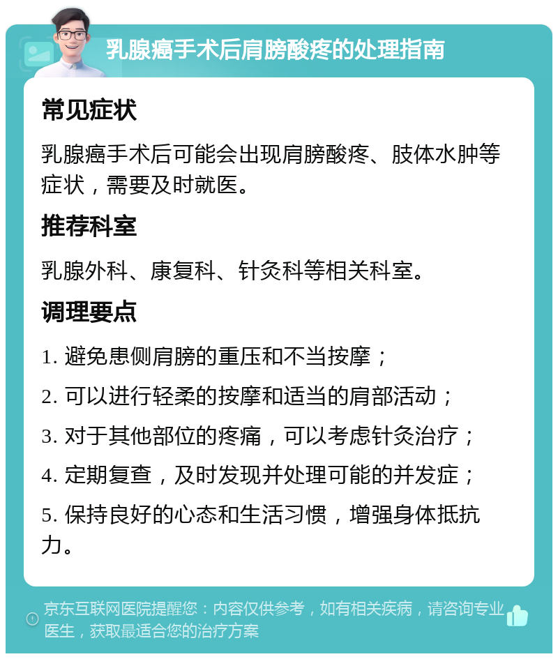 乳腺癌手术后肩膀酸疼的处理指南 常见症状 乳腺癌手术后可能会出现肩膀酸疼、肢体水肿等症状，需要及时就医。 推荐科室 乳腺外科、康复科、针灸科等相关科室。 调理要点 1. 避免患侧肩膀的重压和不当按摩； 2. 可以进行轻柔的按摩和适当的肩部活动； 3. 对于其他部位的疼痛，可以考虑针灸治疗； 4. 定期复查，及时发现并处理可能的并发症； 5. 保持良好的心态和生活习惯，增强身体抵抗力。