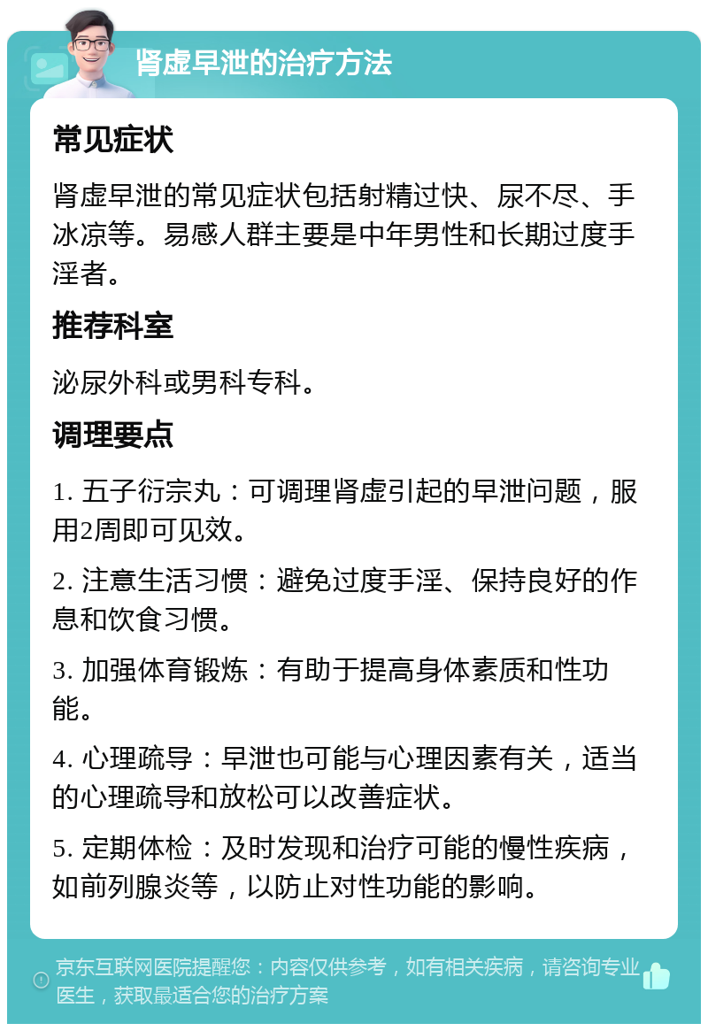 肾虚早泄的治疗方法 常见症状 肾虚早泄的常见症状包括射精过快、尿不尽、手冰凉等。易感人群主要是中年男性和长期过度手淫者。 推荐科室 泌尿外科或男科专科。 调理要点 1. 五子衍宗丸：可调理肾虚引起的早泄问题，服用2周即可见效。 2. 注意生活习惯：避免过度手淫、保持良好的作息和饮食习惯。 3. 加强体育锻炼：有助于提高身体素质和性功能。 4. 心理疏导：早泄也可能与心理因素有关，适当的心理疏导和放松可以改善症状。 5. 定期体检：及时发现和治疗可能的慢性疾病，如前列腺炎等，以防止对性功能的影响。